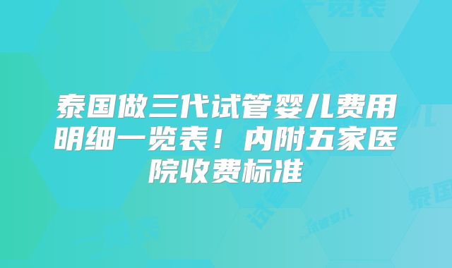 泰国做三代试管婴儿费用明细一览表!内附五家医院收费标准