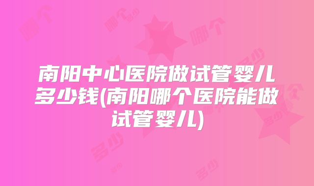 南阳中心医院做试管婴儿多少钱(南阳哪个医院能做试管婴儿)