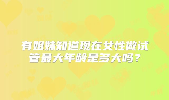 有姐妹知道现在女性做试管最大年龄是多大吗?