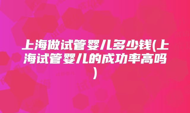 上海做试管婴儿多少钱(上海试管婴儿的成功率高吗)