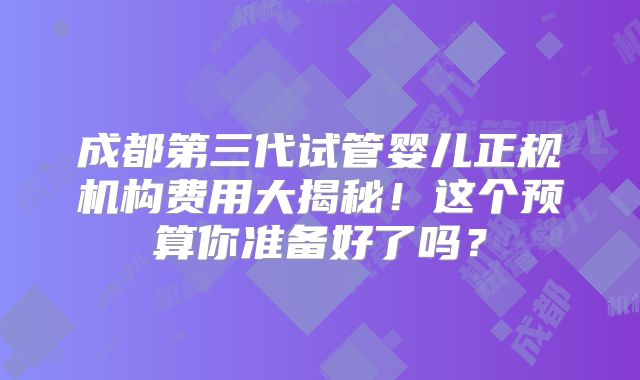 成都第三代试管婴儿正规机构费用大揭秘！这个预算你准备好了吗？