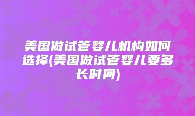 美国做试管婴儿机构如何选择(美国做试管婴儿要多长时间)