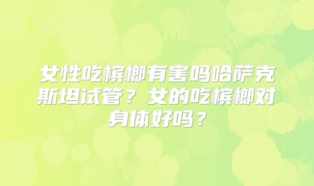 女性吃槟榔有害吗哈萨克斯坦试管？女的吃槟榔对身体好吗？