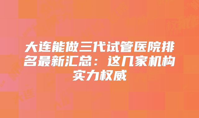 大连能做三代试管医院排名最新汇总：这几家机构实力权威
