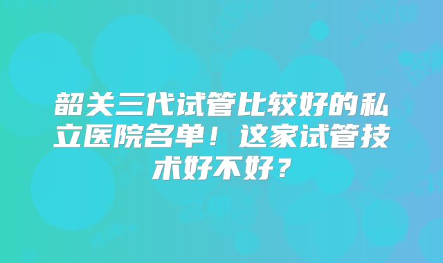 韶关三代试管比较好的私立医院名单!这家试管技术好不好?