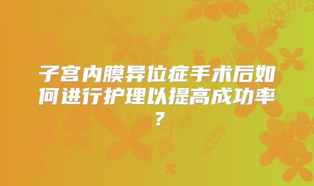 子宫内膜异位症手术后如何进行护理以提高成功率？