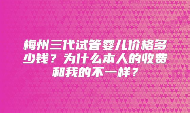 梅州三代试管婴儿价格多少钱？为什么本人的收费和我的不一样？