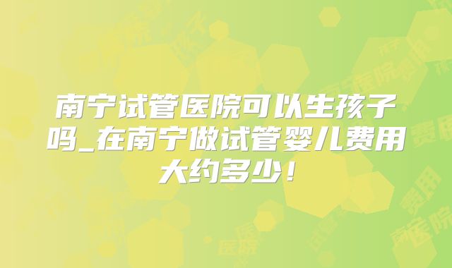 南宁试管医院可以生孩子吗_在南宁做试管婴儿费用大约多少！