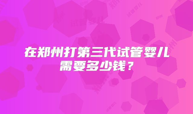 在郑州打第三代试管婴儿需要多少钱?