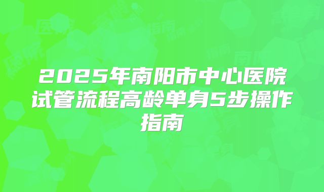 2025年南阳市中心医院试管流程高龄单身5步操作指南