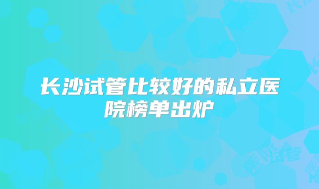 长沙试管比较好的私立医院榜单出炉