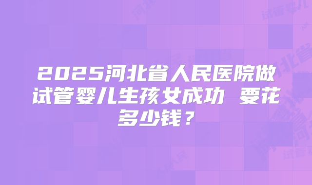2025河北省人民医院做试管婴儿生孩女成功 要花多少钱？