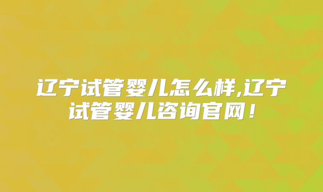 辽宁试管婴儿怎么样,辽宁试管婴儿咨询官网！