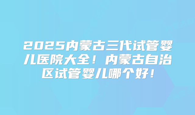 2025内蒙古三代试管婴儿医院大全!内蒙古自治区试管婴儿哪个好!