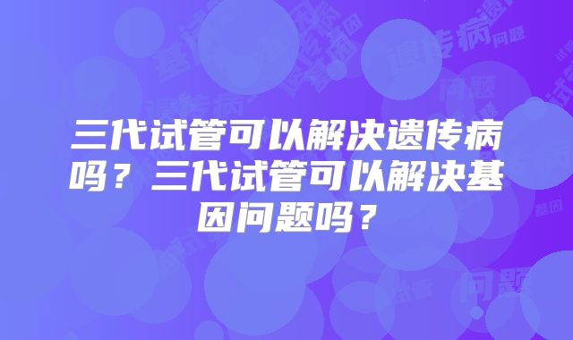 三代试管可以解决遗传病吗？三代试管可以解决基因问题吗？