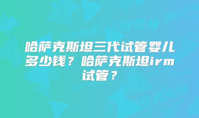 哈萨克斯坦三代试管婴儿多少钱？哈萨克斯坦irm试管？