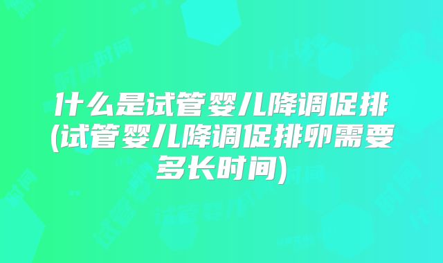 什么是试管婴儿降调促排(试管婴儿降调促排卵需要多长时间)