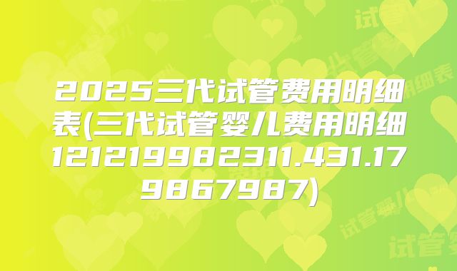 2025三代试管费用明细表(三代试管婴儿费用明细121219982311.431.179867987)