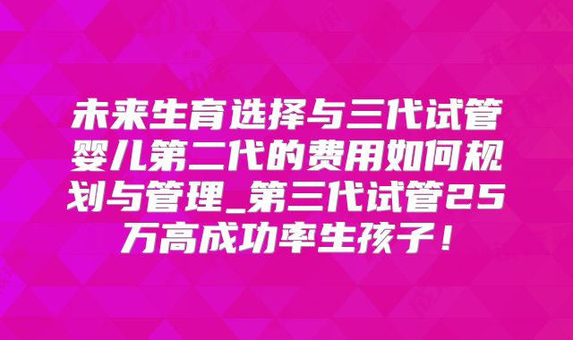 未来生育选择与三代试管婴儿第二代的费用如何规划与管理_第三代试管25万高成功率生孩子！
