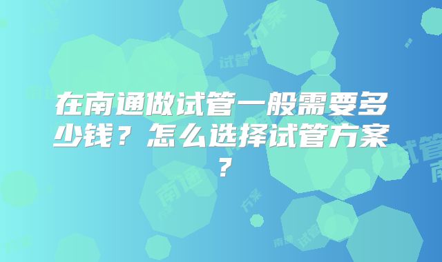 在南通做试管一般需要多少钱？怎么选择试管方案？