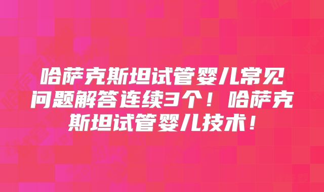 哈萨克斯坦试管婴儿常见问题解答连续3个！哈萨克斯坦试管婴儿技术！