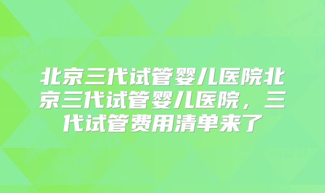 北京三代试管婴儿医院北京三代试管婴儿医院，三代试管费用清单来了