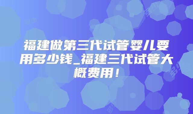 福建做第三代试管婴儿要用多少钱_福建三代试管大概费用！