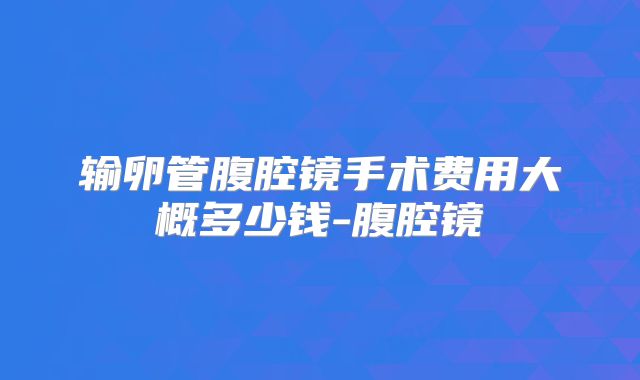 输卵管腹腔镜手术费用大概多少钱-腹腔镜