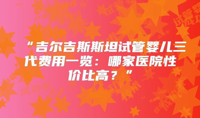 “吉尔吉斯斯坦试管婴儿三代费用一览：哪家医院性价比高？”