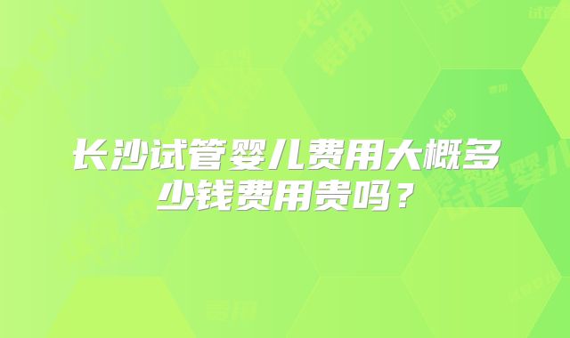 长沙试管婴儿费用大概多少钱费用贵吗？