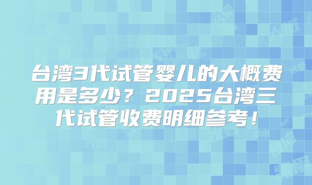 台湾3代试管婴儿的大概费用是多少？2025台湾三代试管收费明细参考！