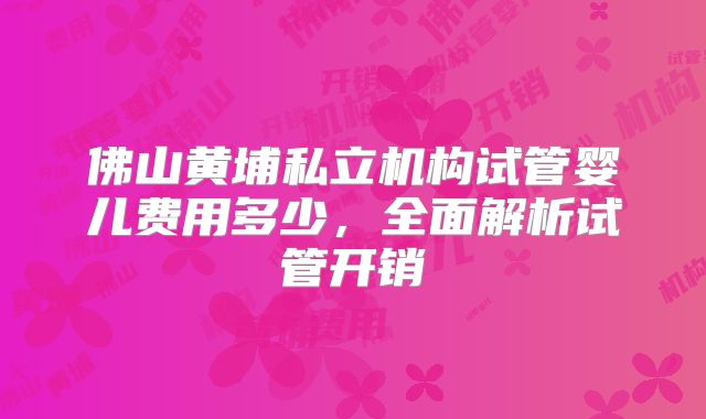 佛山黄埔私立机构试管婴儿费用多少，全面解析试管开销