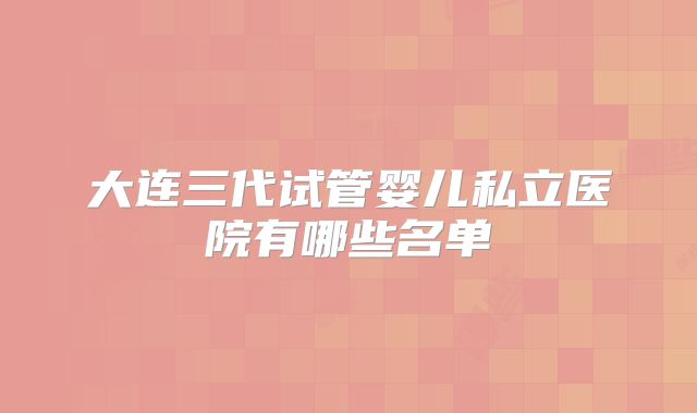 大连三代试管婴儿私立医院有哪些名单