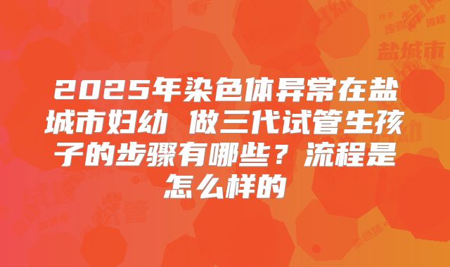 2025年染色体异常在盐城市妇幼 做三代试管生孩子的步骤有哪些？流程是怎么样的