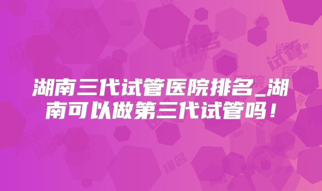 湖南三代试管医院排名_湖南可以做第三代试管吗！