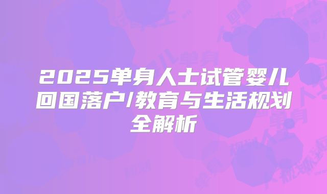 2025单身人士试管婴儿回国落户/教育与生活规划全解析