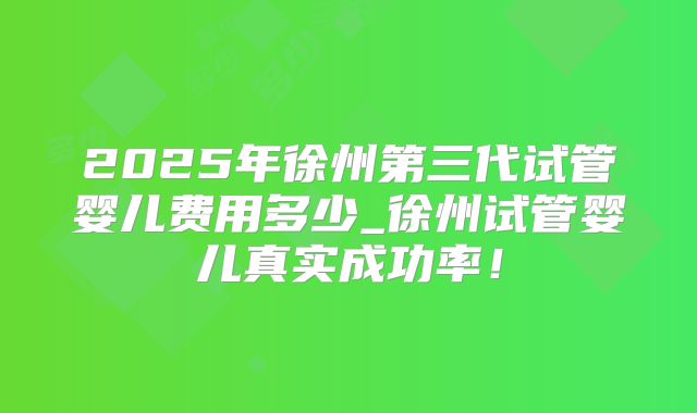 2025年徐州第三代试管婴儿费用多少_徐州试管婴儿真实成功率!