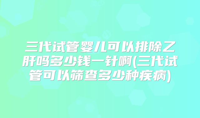 三代试管婴儿可以排除乙肝吗多少钱一针啊(三代试管可以筛查多少种疾病)