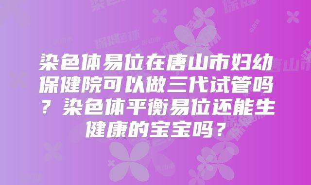 染色体易位在唐山市妇幼保健院可以做三代试管吗？染色体平衡易位还能生健康的宝宝吗？