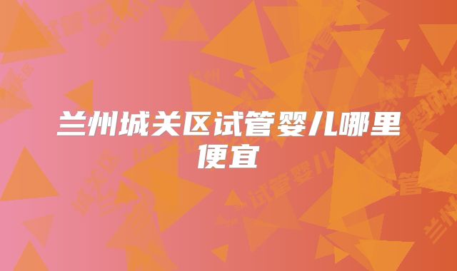 兰州城关区试管婴儿哪里便宜