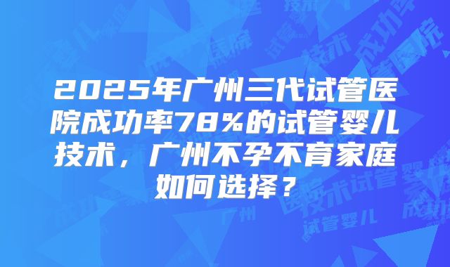 2025年广州三代试管医院成功率78%的试管婴儿技术，广州不孕不育家庭如何选择？