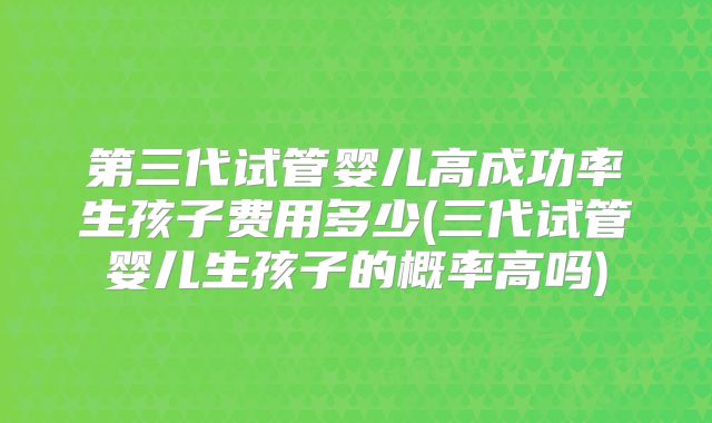 第三代试管婴儿高成功率生孩子费用多少(三代试管婴儿生孩子的概率高吗)
