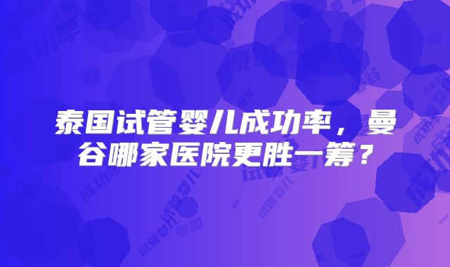 泰国试管婴儿成功率，曼谷哪家医院更胜一筹？
