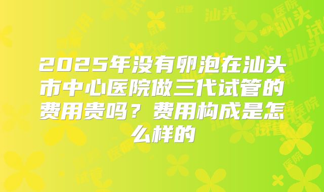 2025年没有卵泡在汕头市中心医院做三代试管的费用贵吗？费用构成是怎么样的