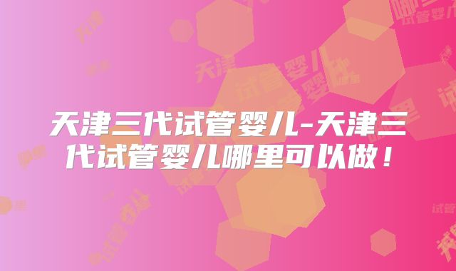 天津三代试管婴儿-天津三代试管婴儿哪里可以做！