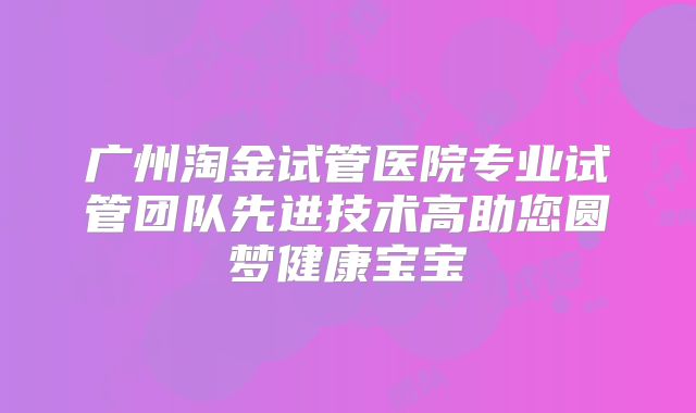 广州淘金试管医院专业试管团队先进技术高助您圆梦健康宝宝