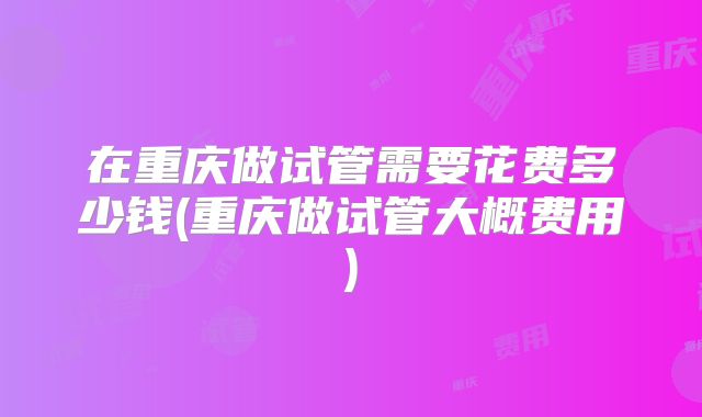 在重庆做试管需要花费多少钱(重庆做试管大概费用)