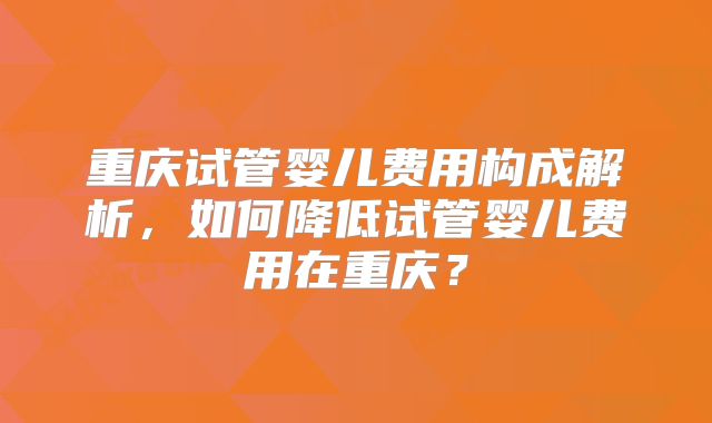 重庆试管婴儿费用构成解析，如何降低试管婴儿费用在重庆？