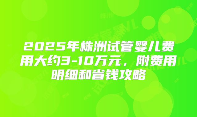 2025年株洲试管婴儿费用大约3-10万元，附费用明细和省钱攻略
