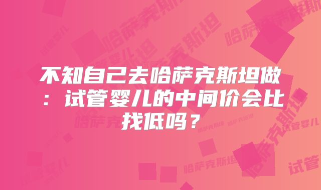 不知自己去哈萨克斯坦做：试管婴儿的中间价会比找低吗？